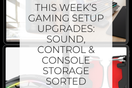 This Week’s Gaming Setup Upgrades: Sound, Control & Console Storage Sorted